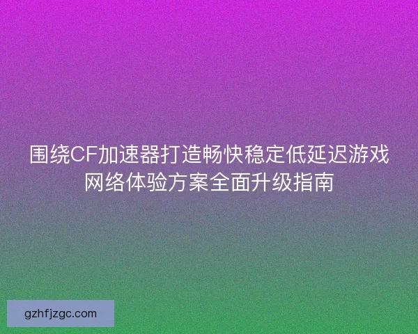 围绕CF加速器打造畅快稳定低延迟游戏网络体验方案全面升级指南